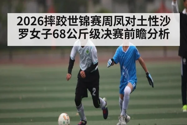 2026摔跤世锦赛周凤对土性沙罗女子68公斤级决赛前瞻分析