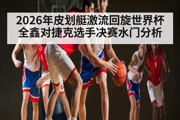 2026年皮划艇激流回旋世界杯全鑫对捷克选手决赛水门分析