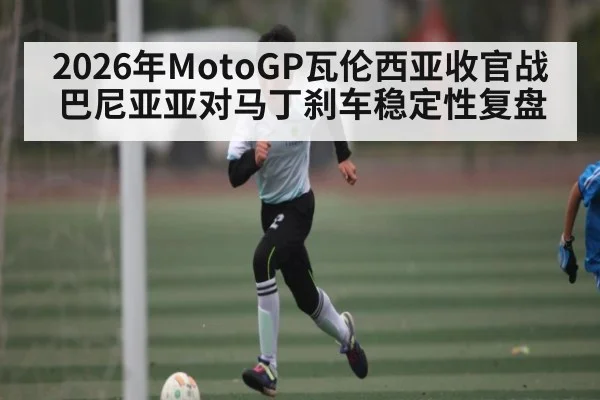2026年MotoGP瓦伦西亚收官战巴尼亚亚对马丁刹车稳定性复盘